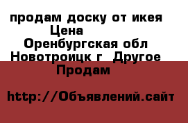 продам доску от икея › Цена ­ 1 200 - Оренбургская обл., Новотроицк г. Другое » Продам   